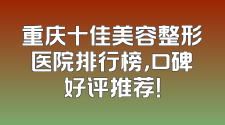 重庆十佳美容整形医院排行榜，口碑好评推荐！