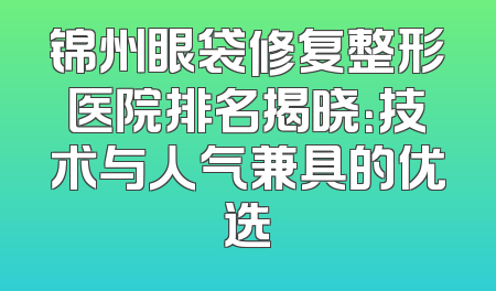锦州眼袋修复整形医院排名揭晓：技术与人气兼具的优选