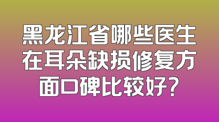 黑龙江省哪些医生在耳朵缺损修复方面口碑比较好？