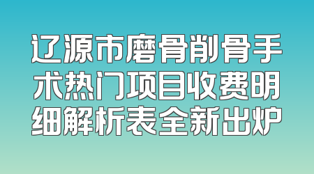 辽源市磨骨削骨手术热门项目收费明细解析表全新出炉