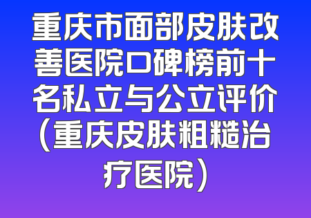 重庆市面部皮肤改善医院口碑榜前十名私立与公立评价(重庆皮肤粗糙治疗医院)