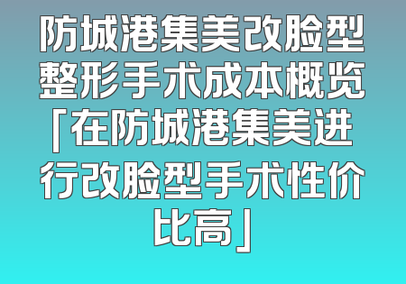 防城港集美改脸型整形手术成本概览「在防城港集美进行改脸型手术性价比高」