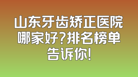 山东牙齿矫正医院哪家好？排名榜单告诉你！