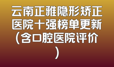云南正雅隐形矫正医院十强榜单更新（含口腔医院评价）