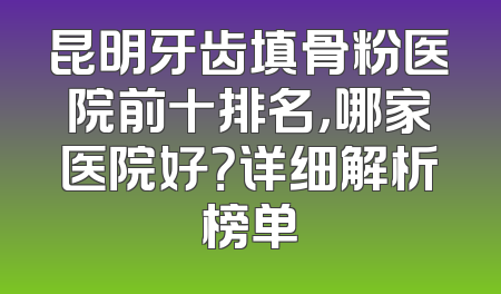 昆明牙齿填骨粉医院前十排名，哪家医院好？详细解析榜单