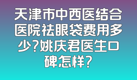 天津市中西医结合医院祛眼袋费用多少？姚庆君医生口碑怎样？