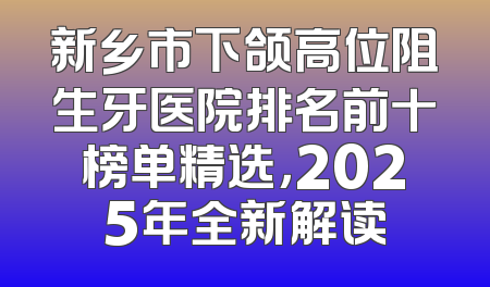 新乡市下颌高位阻生牙医院排名前十榜单精选，2025年全新解读