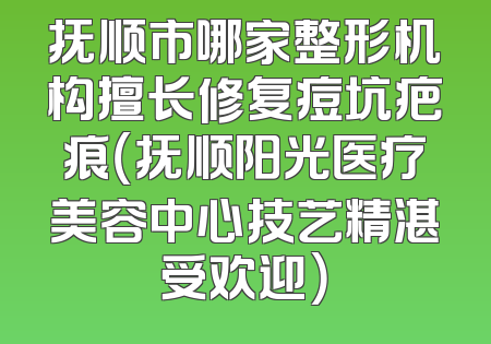 抚顺市哪家整形机构擅长修复痘坑疤痕（抚顺阳光医疗美容中心技艺精湛受欢迎）