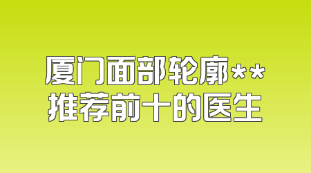 厦门面部轮廓**推荐前十的医生