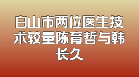 白山市两位医生技术较量陈育哲与韩长久