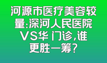 河源市医疗美容较量：深河人民医院VS华媄门诊，谁更胜一筹？