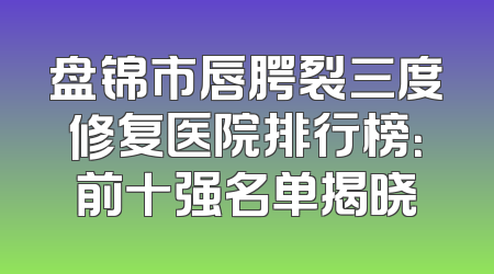 盘锦市唇腭裂三度修复医院排行榜：前十强名单揭晓