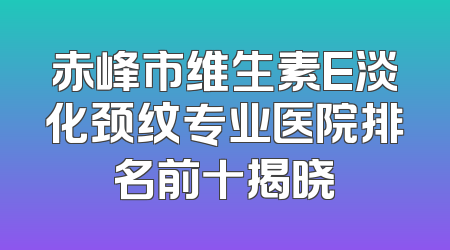 赤峰市维生素E淡化颈纹专业医院排名前十揭晓
