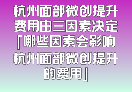 杭州面部微创提升费用由三因素决定「哪些因素会影响杭州面部微创提升的费用」