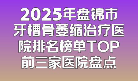 2025年盘锦市牙槽骨萎缩治疗医院排名榜单TOP前三家医院盘点