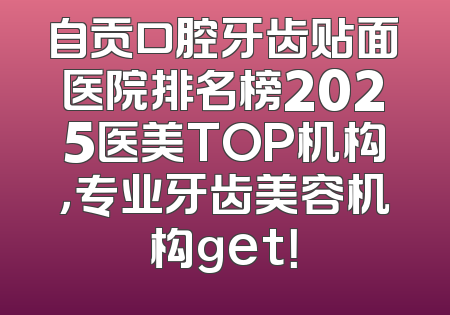 自贡口腔牙齿贴面医院排名榜2025医美TOP机构，专业牙齿美容机构get！