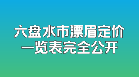 六盘水市漂眉定价一览表完全公开