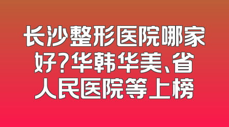 长沙整形医院哪家好？华韩华美、省人民医院等上榜
