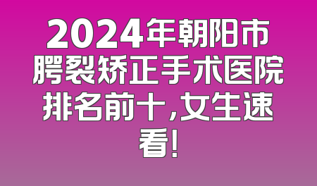 2024年朝阳市腭裂矫正手术医院排名前十，女生速看！