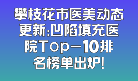 攀枝花市医美动态更新：凹陷填充医院Top_10排名榜单出炉！
