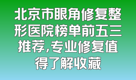 北京市眼角修复整形医院榜单前五三推荐，专业修复值得了解收藏