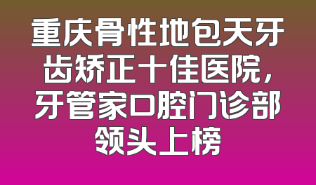 重庆骨性地包天牙齿矫正十佳医院，牙管家口腔门诊部领头上榜
