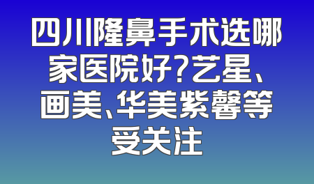 四川隆鼻手术选哪家医院好？艺星、画美、华美紫馨等受关注