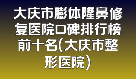 大庆市膨体隆鼻修复医院口碑排行榜前十名（大庆市整形医院）