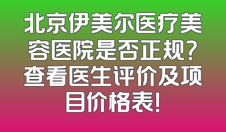 北京伊美尔医疗美容医院是否正规？查看医生评价及项目价格表！