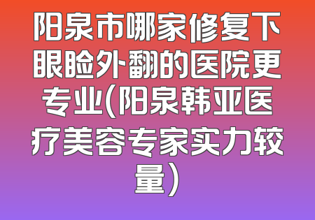 阳泉市哪家修复下眼睑外翻的医院更专业（阳泉韩亚医疗美容专家实力较量）