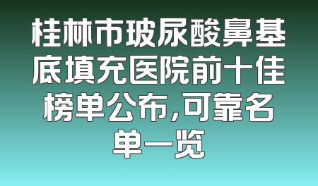 桂林市玻尿酸鼻基底填充医院前十佳榜单公布，可靠名单一览