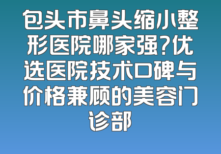 包头市鼻头缩小整形医院哪家强？优选医院技术口碑与价格兼顾的美容门诊部