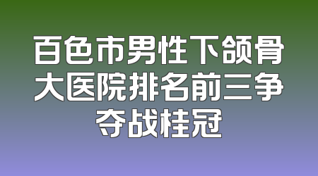 百色市男性下颌骨大医院排名前三争夺战桂冠