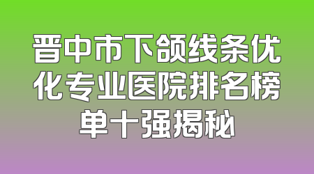 晋中市下颌线条优化专业医院排名榜单十强揭秘