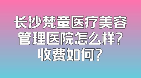 长沙梵童医疗美容管理医院怎么样？收费如何？