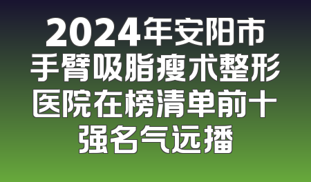 2024年安阳市手臂吸脂瘦术整形医院在榜清单前十强名气远播
