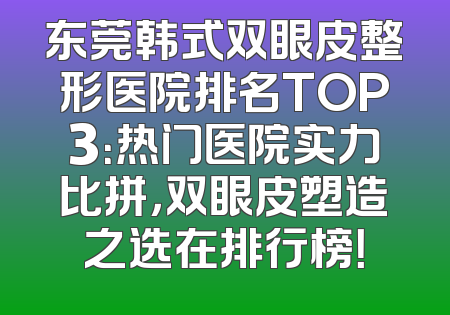东莞韩式双眼皮整形医院排名TOP3：热门医院实力比拼，双眼皮塑造之选在排行榜！