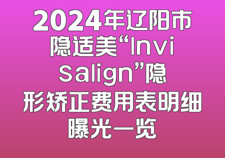 2024年辽阳市隐适美“lnvisalign”隐形矫正费用表明细曝光一览