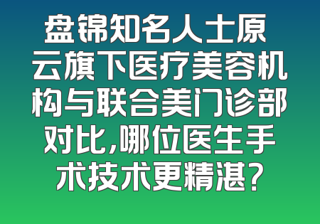 盘锦知名人士原琇云旗下医疗美容机构与联合美门诊部对比，哪位医生手术技术更精湛？