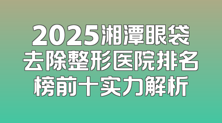 2025湘潭眼袋去除整形医院排名榜前十实力解析