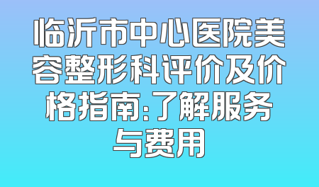 临沂市中心医院美容整形科评价及价格指南：了解服务与费用