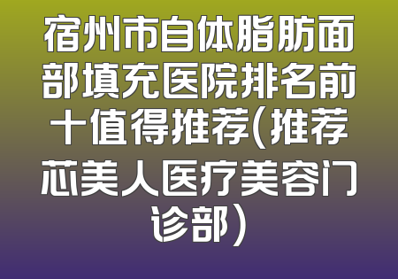 宿州市自体脂肪面部填充医院排名前十值得推荐（推荐芯美人医疗美容门诊部）