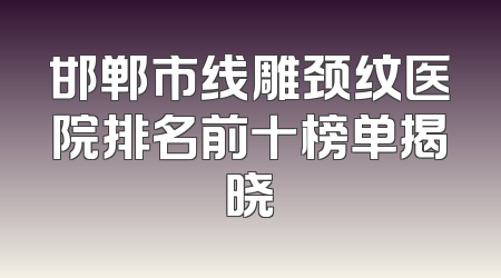 邯郸市线雕颈纹医院排名前十榜单揭晓