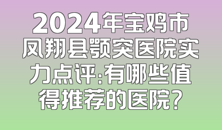 2024年宝鸡市凤翔县颚突医院实力点评：有哪些值得推荐的医院？