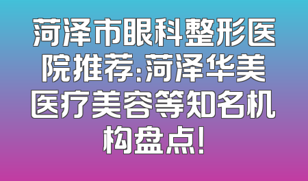 菏泽市眼科整形医院推荐：菏泽华美医疗美容等知名机构盘点！