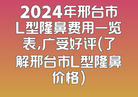 2024年邢台市L型隆鼻费用一览表，广受好评（了解邢台市L型隆鼻价格）