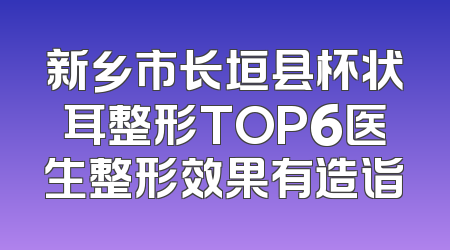新乡市长垣县杯状耳整形TOP6医生整形效果有造诣