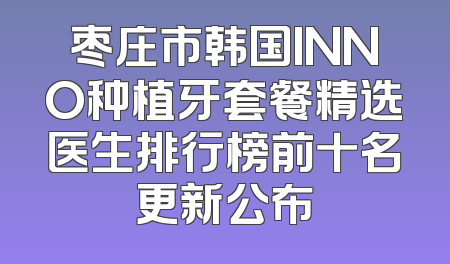 枣庄市韩国INNO种植牙套餐精选医生排行榜前十名更新公布