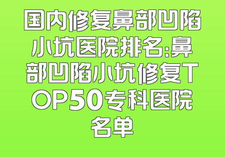 国内修复鼻部凹陷小坑医院排名：鼻部凹陷小坑修复TOP50专科医院名单