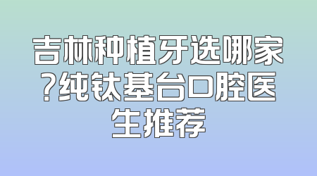 吉林种植牙选哪家？纯钛基台口腔医生推荐